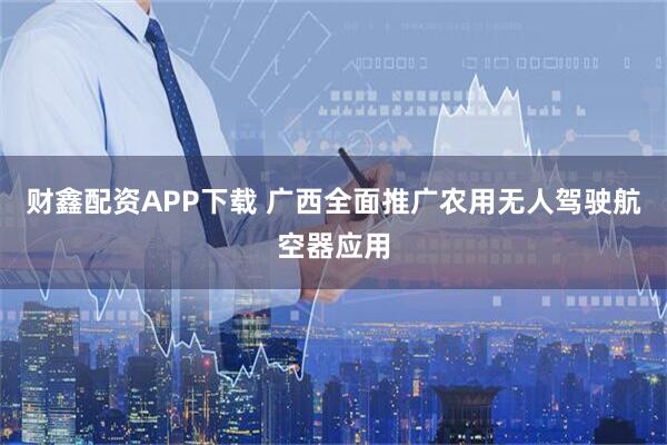 财鑫配资APP下载 广西全面推广农用无人驾驶航空器应用