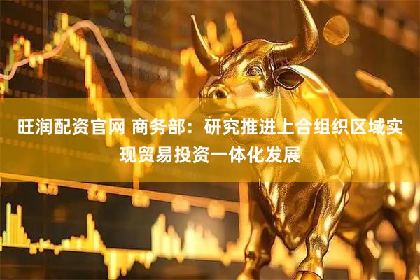 旺润配资官网 商务部：研究推进上合组织区域实现贸易投资一体化发展