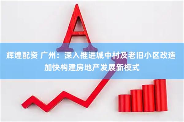 辉煌配资 广州：深入推进城中村及老旧小区改造 加快构建房地产发展新模式