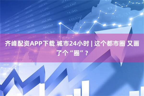 齐峰配资APP下载 城市24小时 | 这个都市圈 又画了个“圈”？