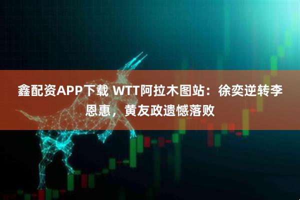 鑫配资APP下载 WTT阿拉木图站：徐奕逆转李恩惠，黄友政遗憾落败