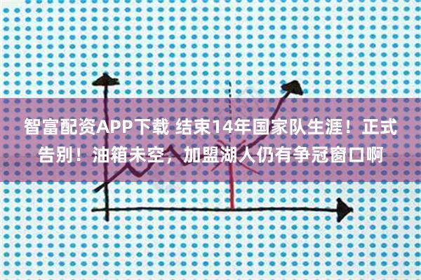 智富配资APP下载 结束14年国家队生涯！正式告别！油箱未空，加盟湖人仍有争冠窗口啊