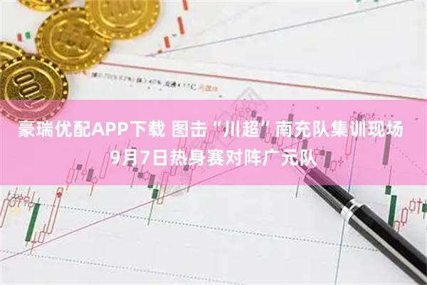 豪瑞优配APP下载 图击“川超”南充队集训现场 9月7日热身赛对阵广元队