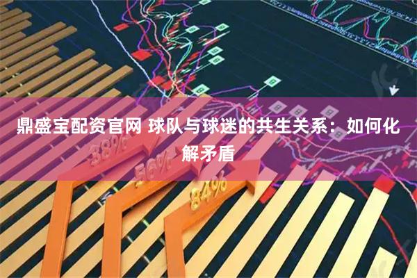 鼎盛宝配资官网 球队与球迷的共生关系：如何化解矛盾