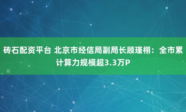 砖石配资平台 北京市经信局副局长顾瑾栩：全市累计算力规模超3.3万P