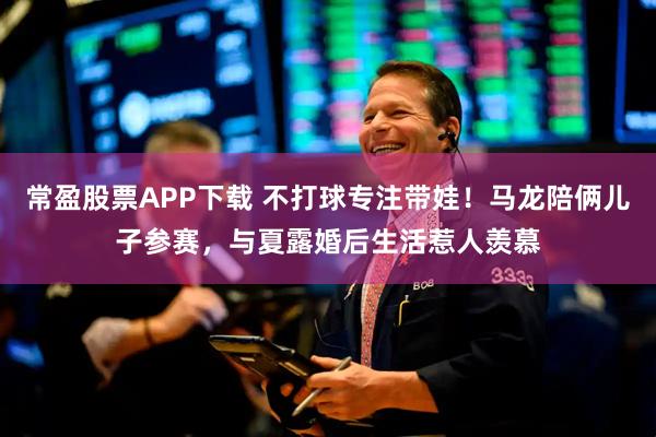 常盈股票APP下载 不打球专注带娃！马龙陪俩儿子参赛，与夏露婚后生活惹人羡慕